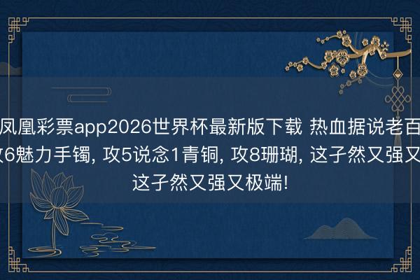凤凰彩票app2026世界杯最新版下载 热血据说老百区: 攻6魅力手镯， 攻5说念1青铜， 攻8珊瑚， 这孑然又强又极端!