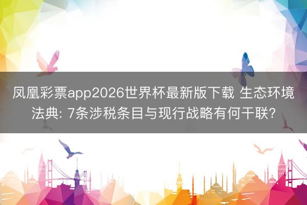 凤凰彩票app2026世界杯最新版下载 生态环境法典: 7条涉税条目与现行战略有何干联?