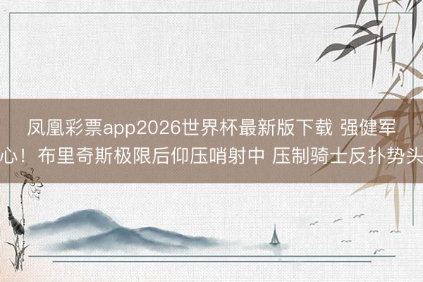 凤凰彩票app2026世界杯最新版下载 强健军心！布里奇斯极限后仰压哨射中 压制骑士反扑势头