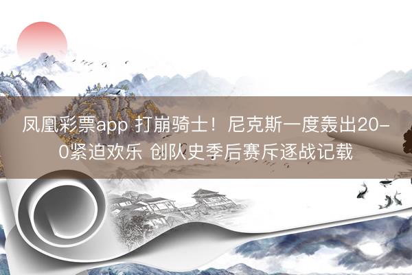 凤凰彩票app 打崩骑士!尼克斯一度轰出20-0紧迫欢乐 创队史季后赛斥逐战记载