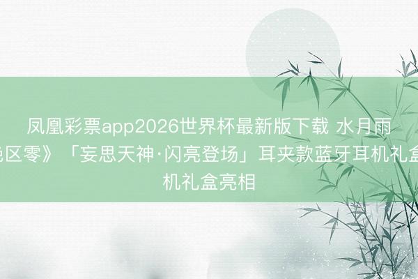凤凰彩票app2026世界杯最新版下载 水月雨×《绝区零》「妄思天神·闪亮登场」耳夹款蓝牙耳机礼盒亮相