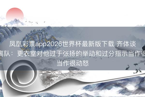 凤凰彩票app2026世界杯最新版下载 齐体谈DV9离队：更衣室对他过于张扬的举动和过分指示当作很动怒
