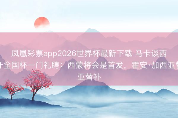 凤凰彩票app2026世界杯最新下载 马卡谈西班牙全国杯一门礼聘:西蒙将会是首发,霍安·加西亚替补