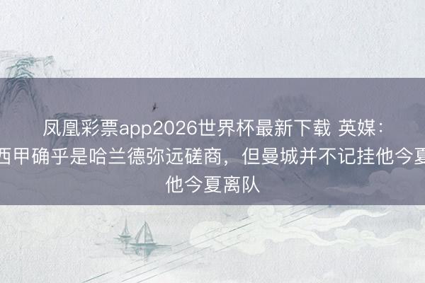 凤凰彩票app2026世界杯最新下载 英媒：加盟西甲确乎是哈兰德弥远磋商，但曼城并不记挂他今夏离队
