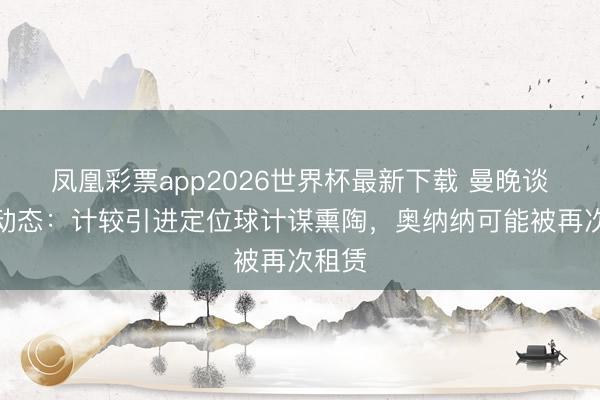 凤凰彩票app2026世界杯最新下载 曼晚谈曼联动态:计较引进定位球计谋熏陶,奥纳纳可能被再次租赁