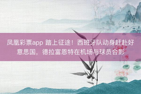 凤凰彩票app 踏上征途！西班牙队动身赶赴好意思国，德拉富恩特在机场与球员合影
