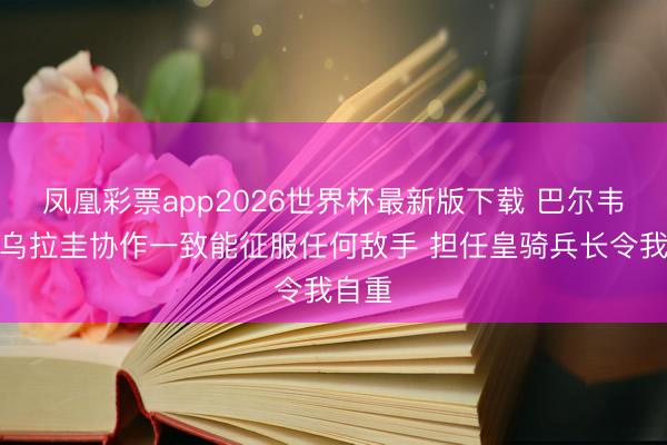 凤凰彩票app2026世界杯最新版下载 巴尔韦德：乌拉圭协作一致能征服任何敌手 担任皇骑兵长令我自重