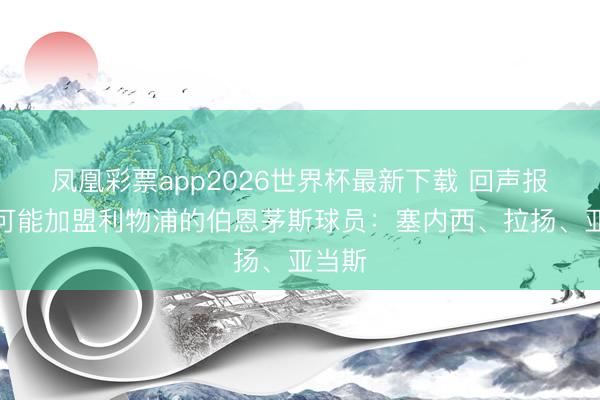 凤凰彩票app2026世界杯最新下载 回声报清点可能加盟利物浦的伯恩茅斯球员：塞内西、拉扬、亚当斯