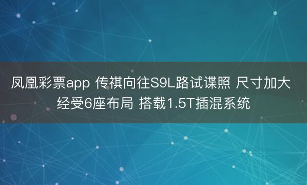 凤凰彩票app 传祺向往S9L路试谍照 尺寸加大 经受6座布局 搭载1.5T插混系统