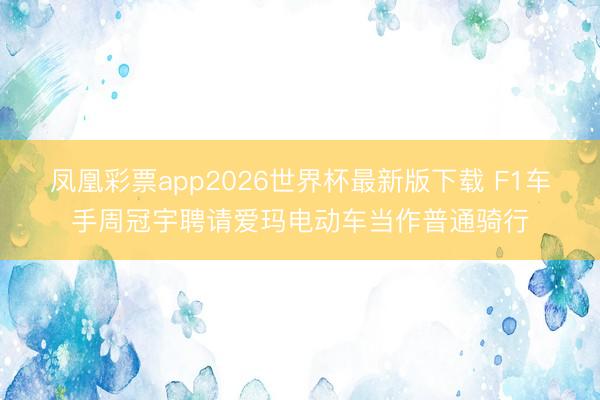 凤凰彩票app2026世界杯最新版下载 F1车手周冠宇聘请爱玛电动车当作普通骑行