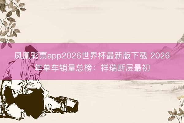 凤凰彩票app2026世界杯最新版下载 2026年单车销量总榜：祥瑞断层最初
