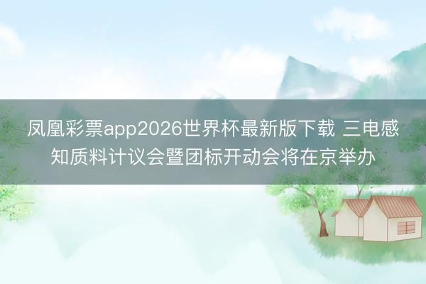 凤凰彩票app2026世界杯最新版下载 三电感知质料计议会暨团标开动会将在京举办
