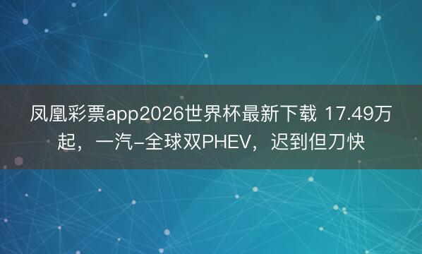 凤凰彩票app2026世界杯最新下载 17.49万起，一汽-全球双PHEV，迟到但刀快
