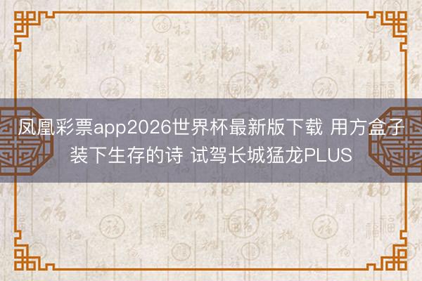 凤凰彩票app2026世界杯最新版下载 用方盒子装下生存的诗 试驾长城猛龙PLUS