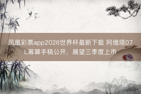 凤凰彩票app2026世界杯最新下载 阿维塔07L筹算手稿公开，展望三季度上市