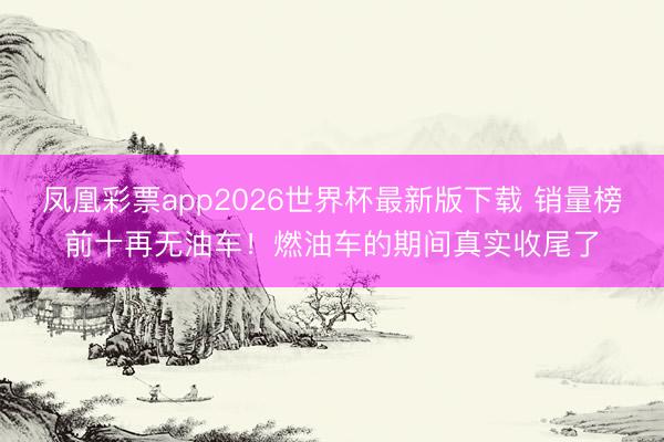 凤凰彩票app2026世界杯最新版下载 销量榜前十再无油车！燃油车的期间真实收尾了