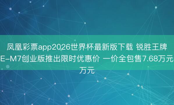 凤凰彩票app2026世界杯最新版下载 锐胜王牌E-M7创业版推出限时优惠价 一价全包售7.68万元