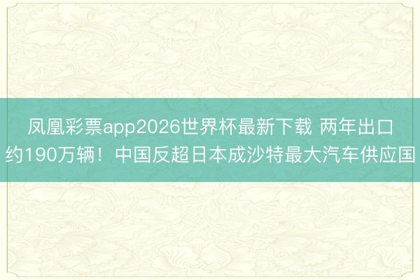 凤凰彩票app2026世界杯最新下载 两年出口约190万辆！中国反超日本成沙特最大汽车供应国