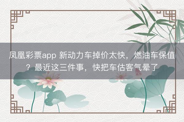 凤凰彩票app 新动力车掉价太快,燃油车保值?最近这三件事,快把车估客气晕了