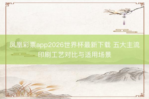 凤凰彩票app2026世界杯最新下载 五大主流印刷工艺对比与适用场景