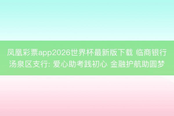 凤凰彩票app2026世界杯最新版下载 临商银行汤泉区支行: 爱心助考践初心 金融护航助圆梦
