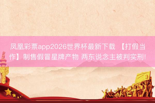 凤凰彩票app2026世界杯最新下载 【打假当作】制售假冒星牌产物 两东说念主被判实刑!