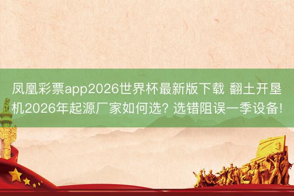 凤凰彩票app2026世界杯最新版下载 翻土开垦机2026年起源厂家如何选? 选错阻误一季设备!