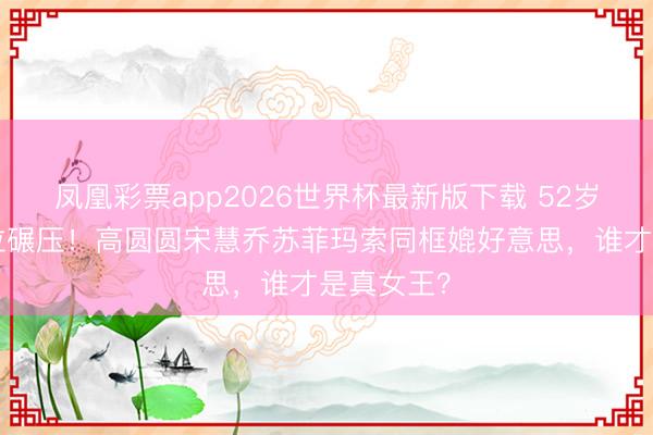 凤凰彩票app2026世界杯最新版下载 52岁李冰冰C位碾压！高圆圆宋慧乔苏菲玛索同框媲好意思，谁才是真女王？