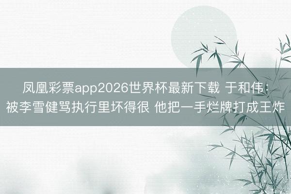 凤凰彩票app2026世界杯最新下载 于和伟：被李雪健骂执行里坏得很 他把一手烂牌打成王炸