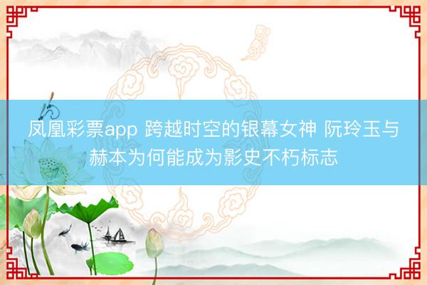 凤凰彩票app 跨越时空的银幕女神 阮玲玉与赫本为何能成为影史不朽标志