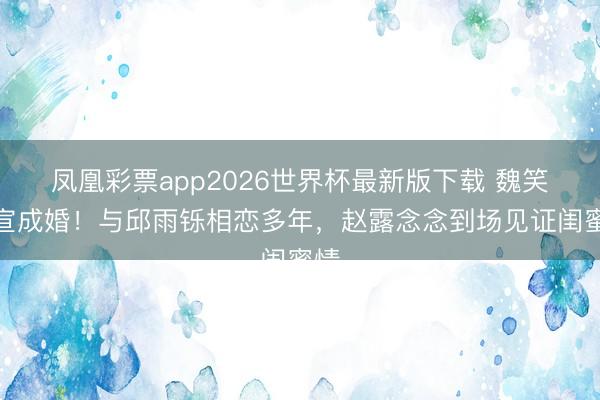 凤凰彩票app2026世界杯最新版下载 魏笑官宣成婚！与邱雨铄相恋多年，赵露念念到场见证闺蜜情