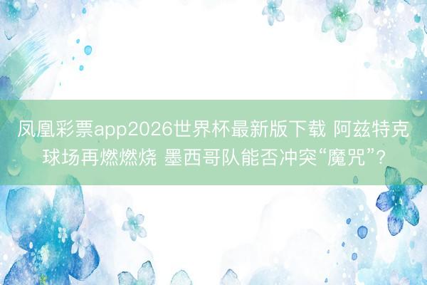 凤凰彩票app2026世界杯最新版下载 阿兹特克球场再燃燃烧 墨西哥队能否冲突“魔咒”?