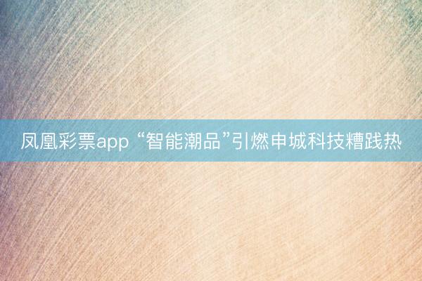 凤凰彩票app “智能潮品”引燃申城科技糟践热