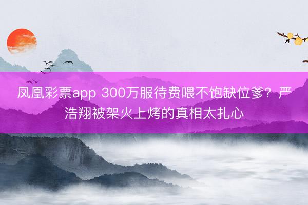凤凰彩票app 300万服待费喂不饱缺位爹？严浩翔被架火上烤的真相太扎心
