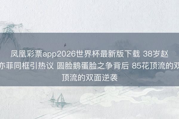 凤凰彩票app2026世界杯最新版下载 38岁赵丽颖刘亦菲同框引热议 圆脸鹅蛋脸之争背后 85花顶流的双面逆袭