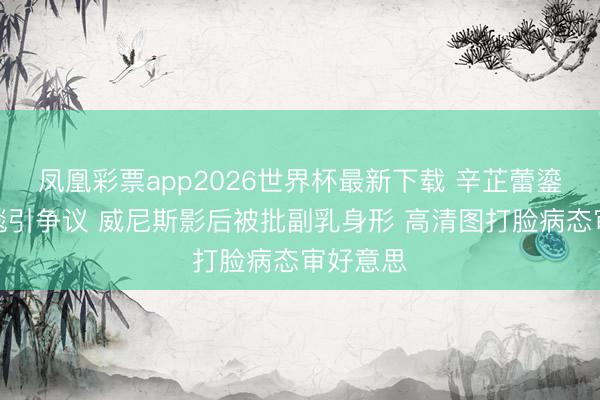 凤凰彩票app2026世界杯最新下载 辛芷蕾鎏金裙红毯引争议 威尼斯影后被批副乳身形 高清图打脸病态审好意思