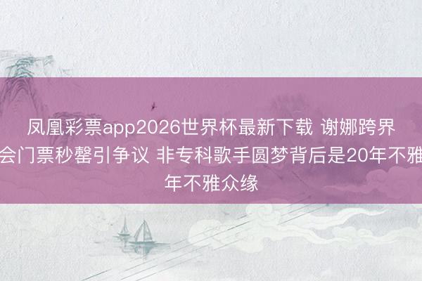 凤凰彩票app2026世界杯最新下载 谢娜跨界演唱会门票秒罄引争议 非专科歌手圆梦背后是20年不雅众缘