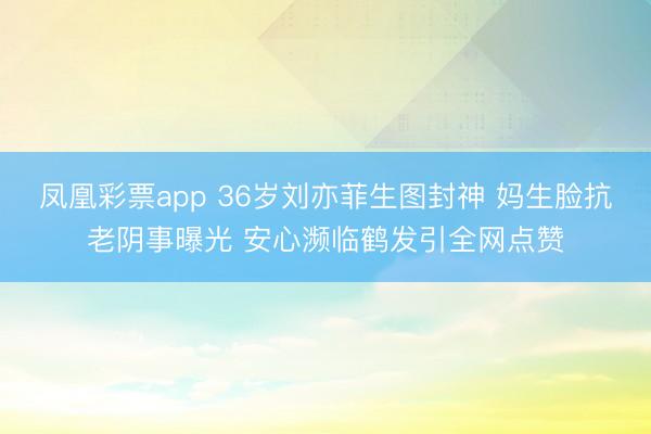 凤凰彩票app 36岁刘亦菲生图封神 妈生脸抗老阴事曝光 安心濒临鹤发引全网点赞