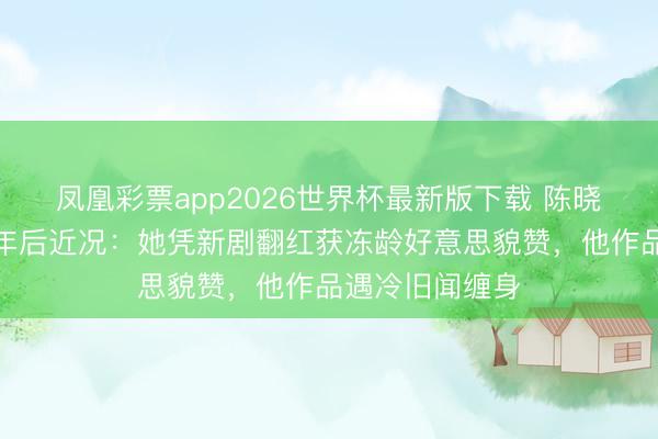 凤凰彩票app2026世界杯最新版下载 陈晓陈妍希仳离一年后近况：她凭新剧翻红获冻龄好意思貌赞，他作品遇冷旧闻缠身
