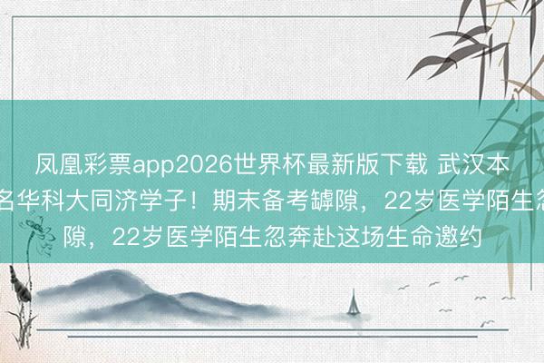 凤凰彩票app2026世界杯最新版下载 武汉本年每4例捐髓就有1名华科大同济学子！期末备考罅隙，22岁医学陌生忽奔赴这场生命邀约