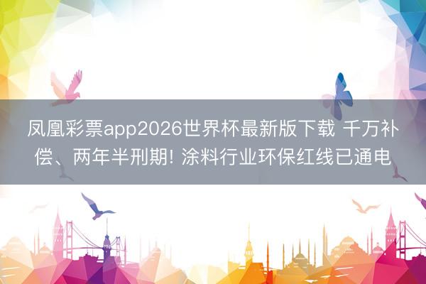 凤凰彩票app2026世界杯最新版下载 千万补偿、两年半刑期! 涂料行业环保红线已通电