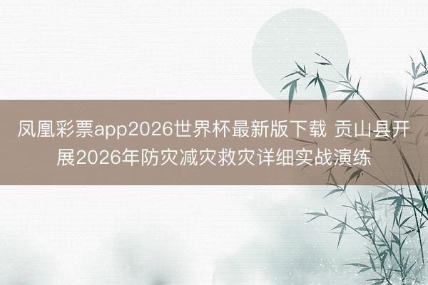凤凰彩票app2026世界杯最新版下载 贡山县开展2026年防灾减灾救灾详细实战演练
