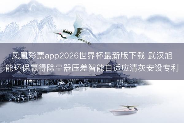 凤凰彩票app2026世界杯最新版下载 武汉旭能环保赢得除尘器压差智能自适应清灰安设专利