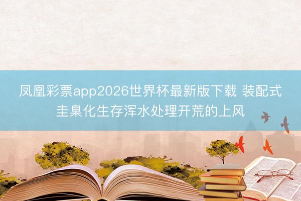 凤凰彩票app2026世界杯最新版下载 装配式圭臬化生存浑水处理开荒的上风