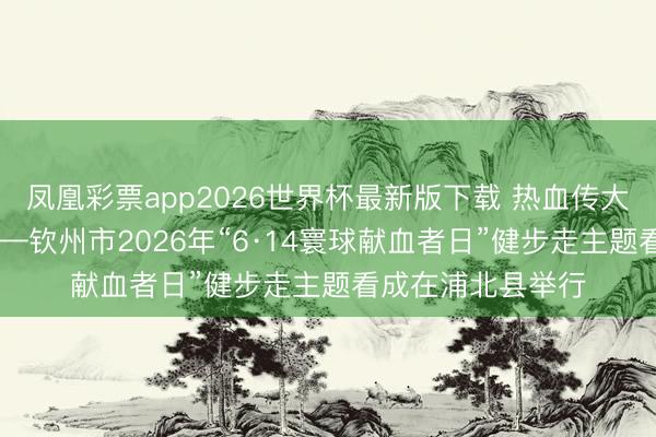 凤凰彩票app2026世界杯最新版下载 热血传大爱 健步暖全城——钦州市2026年“6·14寰球献血者日”健步走主题看成在浦北县举行
