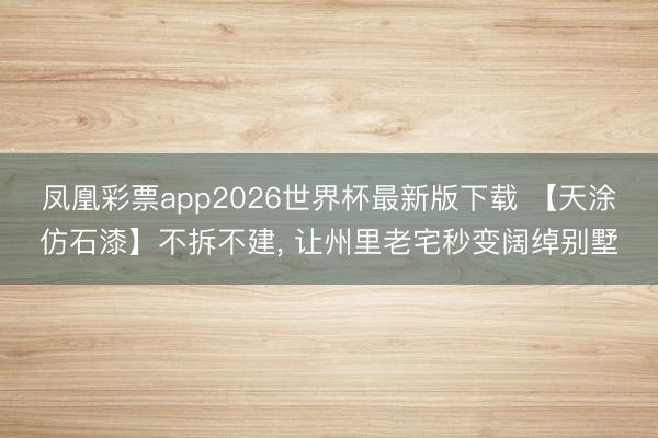 凤凰彩票app2026世界杯最新版下载 【天涂仿石漆】不拆不建， 让州里老宅秒变阔绰别墅