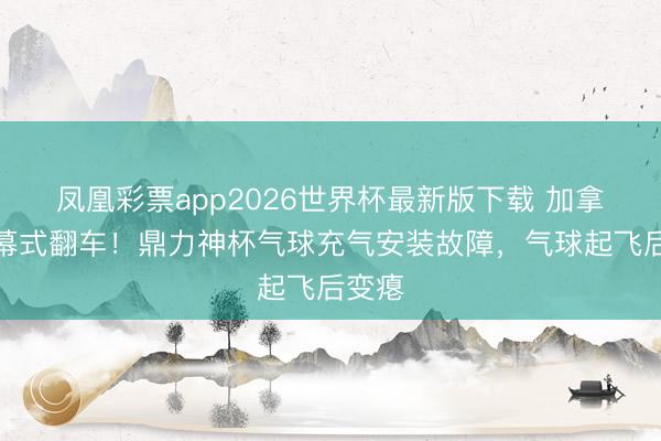 凤凰彩票app2026世界杯最新版下载 加拿翻开幕式翻车！鼎力神杯气球充气安装故障，气球起飞后变瘪