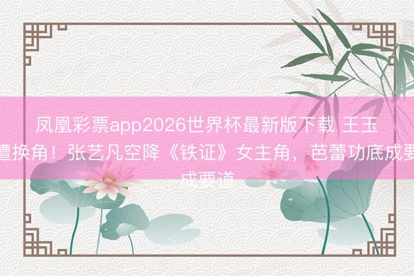 凤凰彩票app2026世界杯最新版下载 王玉雯遭换角！张艺凡空降《铁证》女主角，芭蕾功底成要道