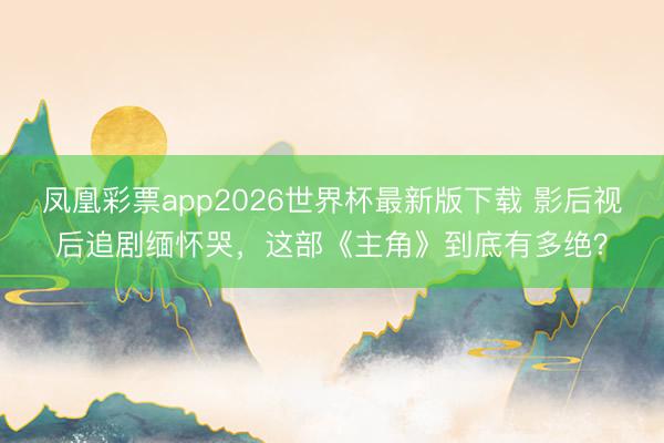 凤凰彩票app2026世界杯最新版下载 影后视后追剧缅怀哭，这部《主角》到底有多绝？