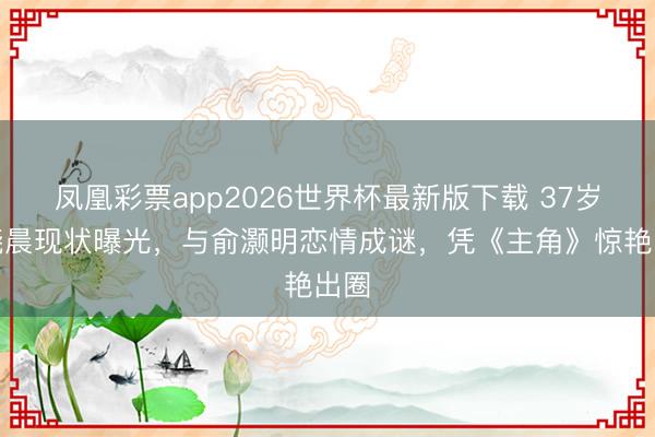 凤凰彩票app2026世界杯最新版下载 37岁王晓晨现状曝光，与俞灏明恋情成谜，凭《主角》惊艳出圈